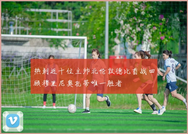 热刺近十位主帅北伦敦德比首战回顾穆里尼奥孔蒂唯一胜者