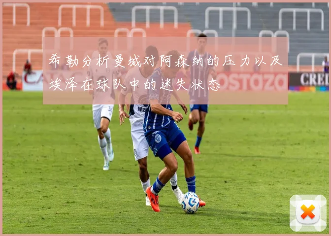 希勒分析曼城对阿森纳的压力以及埃泽在球队中的迷失状态