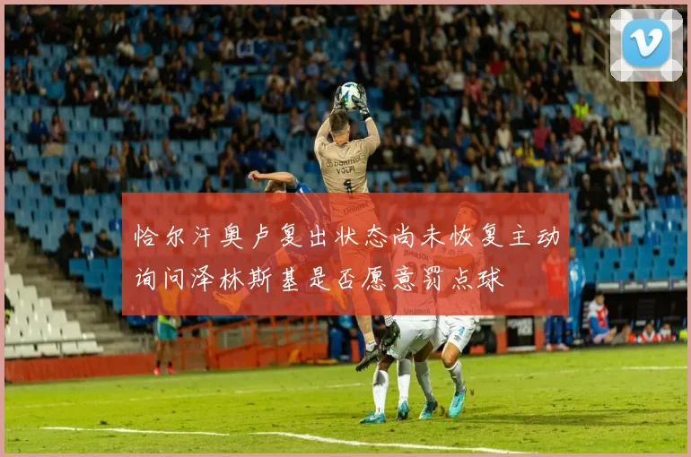 恰尔汗奥卢复出状态尚未恢复主动询问泽林斯基是否愿意罚点球